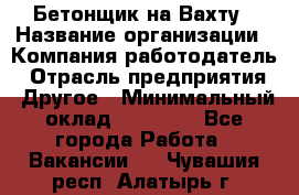 Бетонщик на Вахту › Название организации ­ Компания-работодатель › Отрасль предприятия ­ Другое › Минимальный оклад ­ 50 000 - Все города Работа » Вакансии   . Чувашия респ.,Алатырь г.